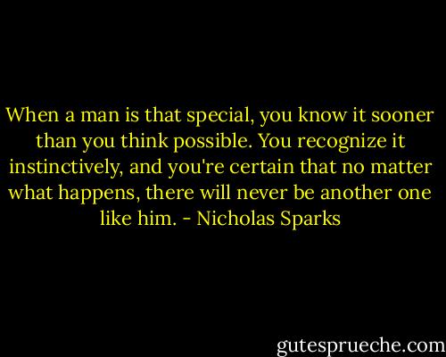 When a man is that special, you know it sooner than you think possible. You recognize it instinctively, and you're certain that no matter what happens, there will never be another one like him. - Nicholas Sparks