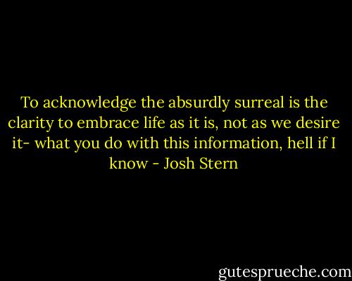 To acknowledge the absurdly surreal is the clarity to embrace life as it is, not as we desire it- what you do with this information, hell if I know - Josh Stern