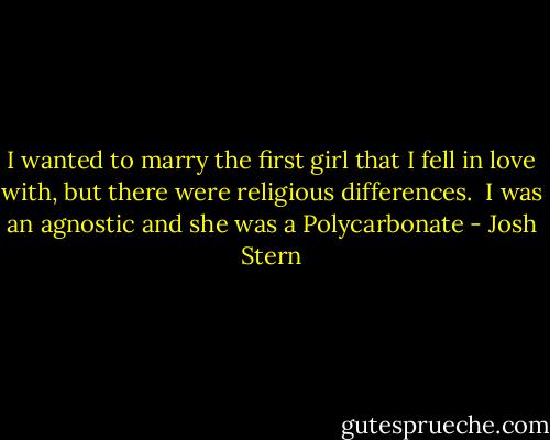 I wanted to marry the first girl that I fell in love with, but there were religious differences. <br />I was an agnostic and she was a Polycarbonate - Josh Stern
