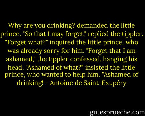 Why are you drinking? demanded the little prince.<br />"So that I may forget," replied the tippler.<br />"Forget what?" inquired the little prince, who was already sorry for him.<br />"Forget that I am ashamed," the tippler confessed, hanging his head.<br />"Ashamed of what?" insisted the little prince, who wanted to help him.<br />"Ashamed of drinking! - Antoine de Saint-Exupéry