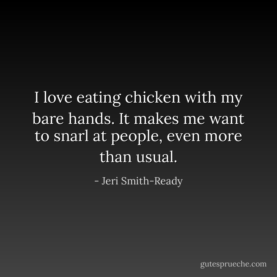 I love eating chicken with my bare hands. It makes me want to snarl at people, even more than usual. - Jeri Smith-Ready