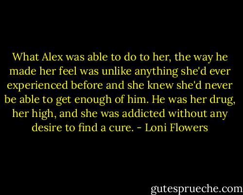 What Alex was able to do to her, the way he made her feel was unlike anything she'd ever experienced before and she knew she'd never be able to get enough of him. He was her drug, her high, and she was addicted without any desire to find a cure. - Loni Flowers