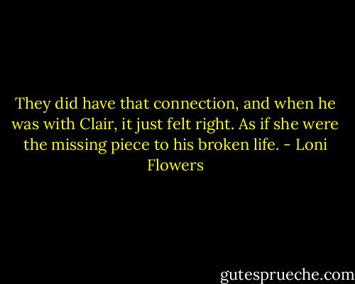 They did have that connection, and when he was with Clair, it just felt right. As if she were the missing piece to his broken life. - Loni Flowers