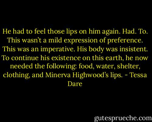 He had to feel those lips on him again. Had. To. This wasn’t a mild expression of preference. This was an imperative. His body was insistent. To continue his<br />existence on this earth, he now needed the following: food, water, shelter, clothing, and Minerva Highwood’s lips. - Tessa Dare