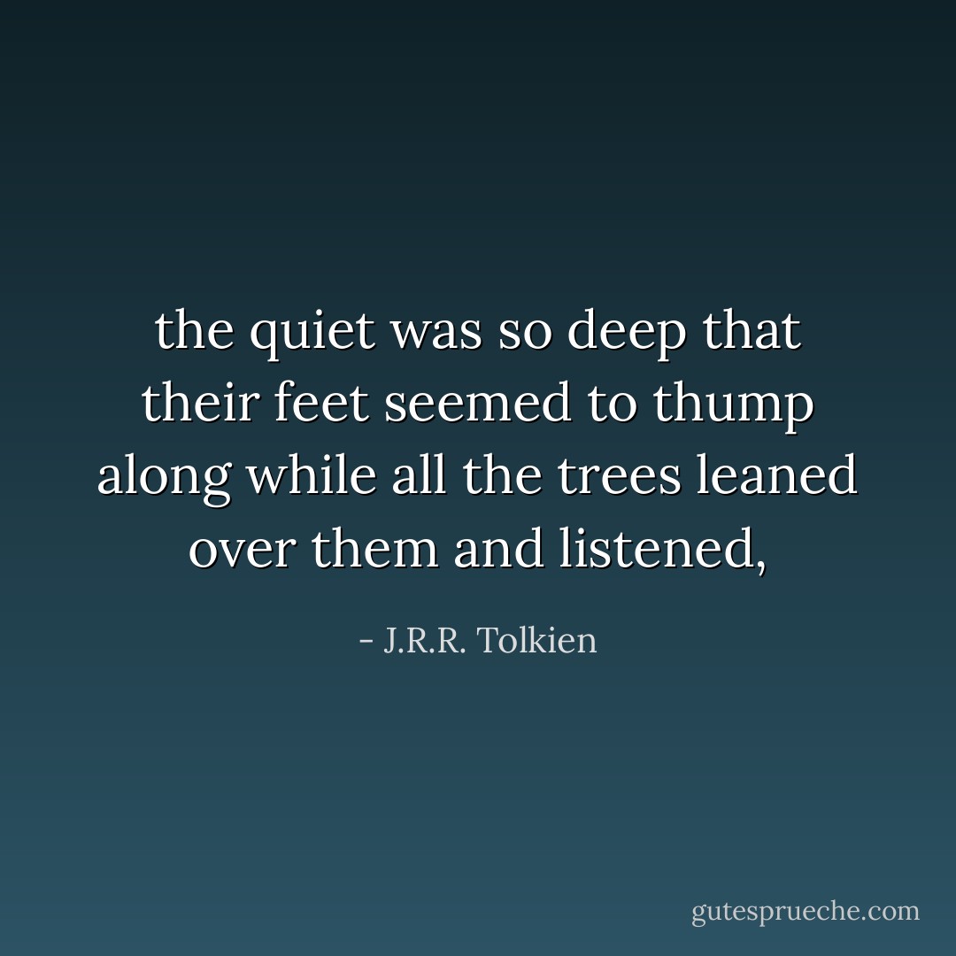 the quiet was so deep that their feet seemed to thump along while all the trees leaned over them and listened, - J.R.R. Tolkien