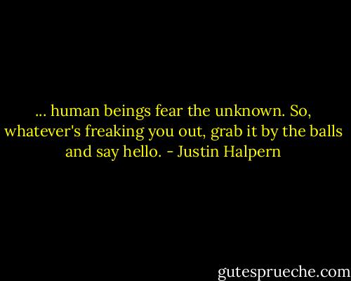 ... human beings fear the unknown. So, whatever's freaking you out, grab it by the balls and say hello. - Justin Halpern