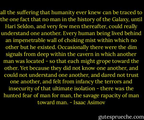 all the suffering that humanity ever knew can be traced to the one fact that no man in the history of the Galaxy, until Hari Seldon, and very few men thereafter, could really understand one another. Every human being lived behind an impenetrable wall of choking mist within which no other but he existed. Occasionally there were the dim signals from deep within the cavern in which another man was located - so that each might grope toward the other. Yet because they did not know one another, and could not understand one another, and dared not trust one another, and felt from infancy the terrors and insecurity of that ultimate isolation - there was the hunted fear of man for man, the savage rapacity of man toward man. - Isaac Asimov