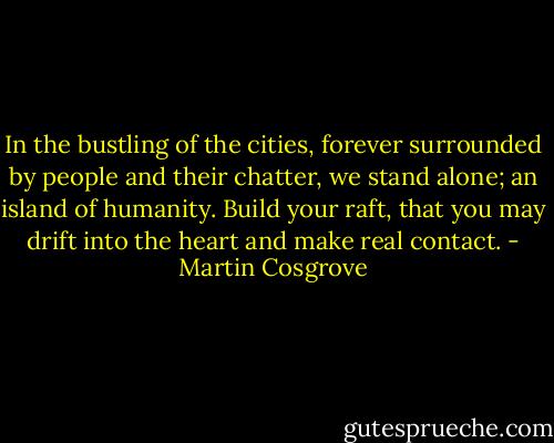 In the bustling of the cities, forever surrounded by people and their chatter, we stand alone; an island of humanity. Build your raft, that you may drift into the heart and make real contact. - Martin Cosgrove