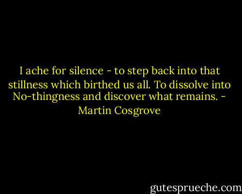 I ache for silence - to step back into that stillness which birthed us all. To dissolve into No-thingness and discover what remains. - Martin Cosgrove