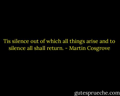 Tis silence out of which all things arise and to silence all shall return. - Martin Cosgrove