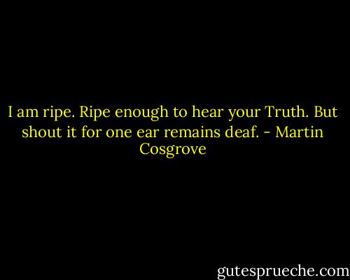 I am ripe. Ripe enough to hear your Truth. But shout it for one ear remains deaf. - Martin Cosgrove