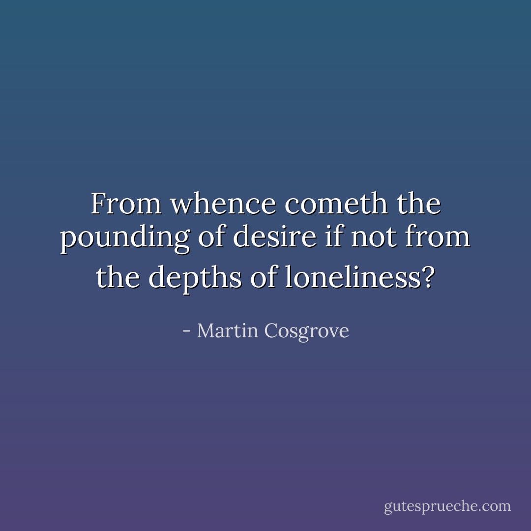 From whence cometh the pounding of desire if not from the depths of loneliness? - Martin Cosgrove