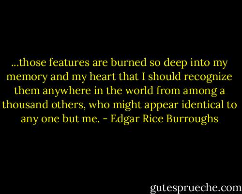 ...those features are burned so deep into my memory and my heart that I should recognize them anywhere in the world from among a thousand others, who might appear identical to any one but me. - Edgar Rice Burroughs