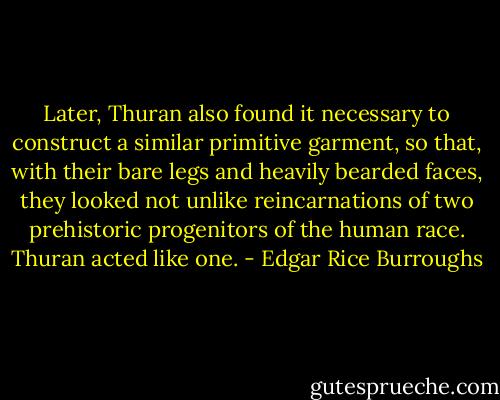 Later, Thuran also found it necessary to construct a similar primitive garment, so that, with their bare legs and heavily bearded faces, they looked not unlike reincarnations of two prehistoric progenitors of the human race. Thuran acted like one. - Edgar Rice Burroughs