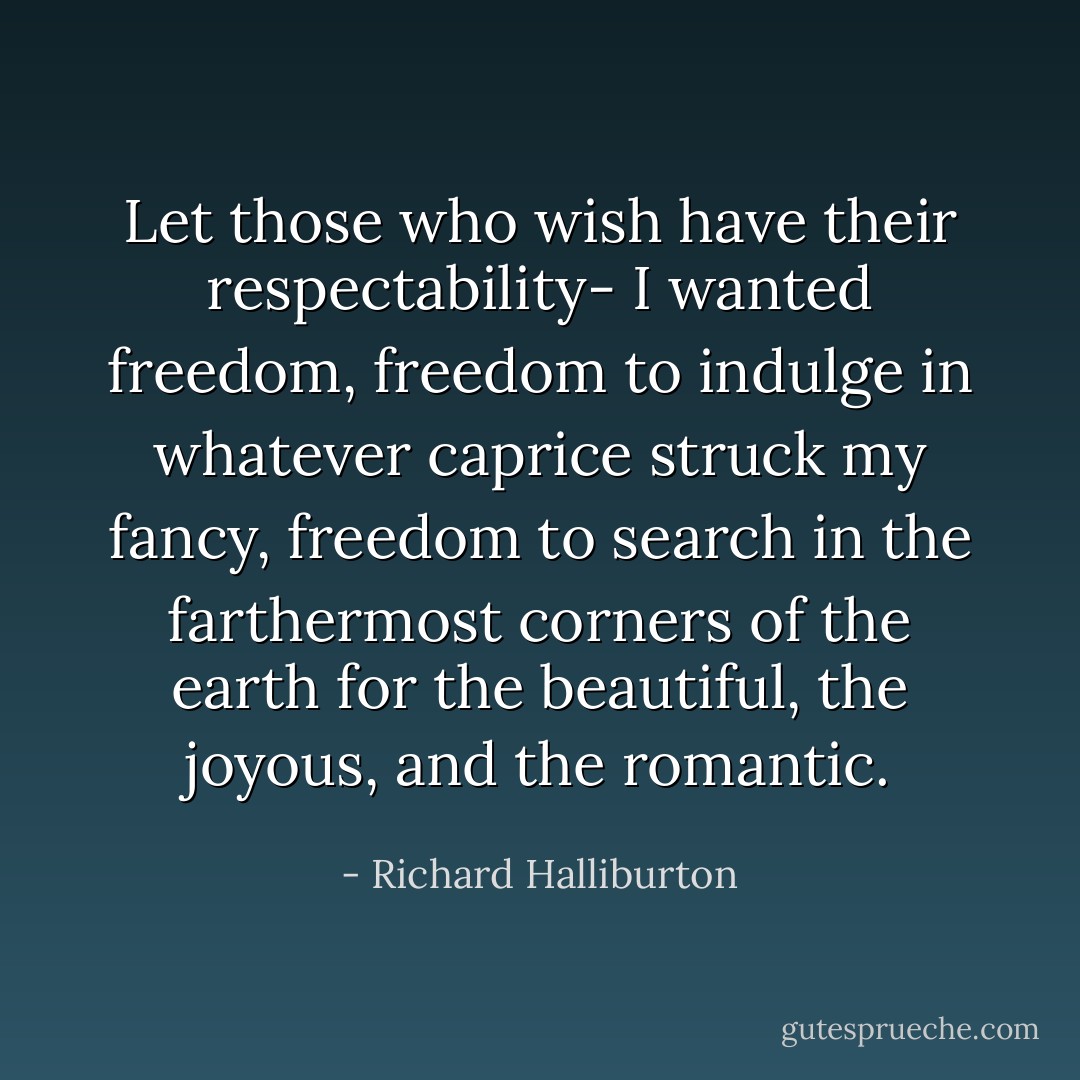 Let those who wish have their respectability- I wanted freedom, freedom to indulge in whatever caprice struck my fancy, freedom to search in the farthermost corners of the earth for the beautiful, the joyous, and the romantic. - Richard Halliburton