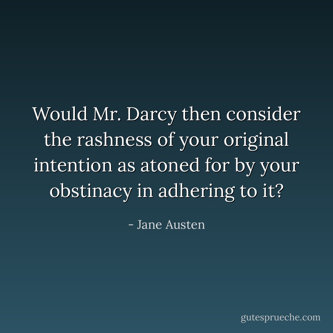 Would Mr. Darcy then consider the rashness of your original intention as atoned for by your obstinacy in adhering to it? - Jane Austen