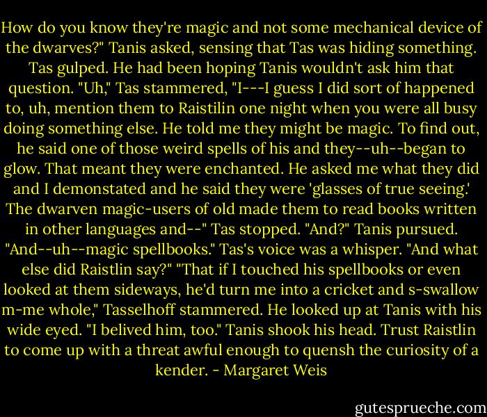 How do you know they're magic and not some mechanical device of the dwarves?" Tanis asked, sensing that Tas was hiding something.<br />Tas gulped. He had been hoping Tanis wouldn't ask him that question.<br />"Uh," Tas stammered, "I---I guess I did sort of happened to, uh, mention them to Raistilin one night when you were all busy doing something else. He told me they might be magic. To find out, he said one of those weird spells of his and they--uh--began to glow. That meant they were enchanted. He asked me what they did and I demonstated and he said they were 'glasses of true seeing.' The dwarven magic-users of old made them to read books written in other languages and--" Tas stopped.<br />"And?" Tanis pursued.<br />"And--uh--magic spellbooks." Tas's voice was a whisper.<br />"And what else did Raistlin say?"<br />"That if I touched his spellbooks or even looked at them sideways, he'd turn me into a cricket and s-swallow m-me whole," Tasselhoff stammered. He looked up at Tanis with his wide eyed. "I belived him, too."<br />Tanis shook his head. Trust Raistlin to come up with a threat awful enough to quensh the curiosity of a kender. - Margaret Weis