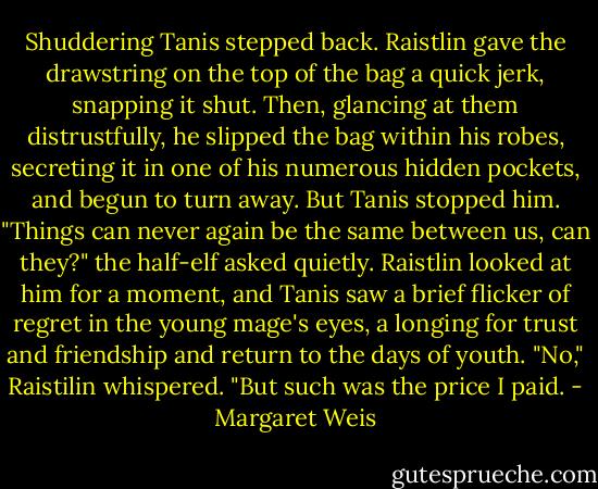 Shuddering Tanis stepped back. Raistlin gave the drawstring on the top of the bag a quick jerk, snapping it shut. Then, glancing at them distrustfully, he slipped the bag within his robes, secreting it in one of his numerous hidden pockets, and begun to turn away. But Tanis stopped him.<br />"Things can never again be the same between us, can they?" the half-elf asked quietly.<br />Raistlin looked at him for a moment, and Tanis saw a brief flicker of regret in the young mage's eyes, a longing for trust and friendship and return to the days of youth.<br />"No," Raistilin whispered. "But such was the price I paid. - Margaret Weis