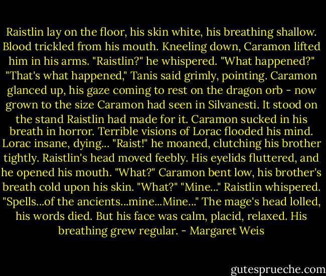 Raistlin lay on the floor, his skin white, his breathing shallow. Blood trickled from his mouth. Kneeling down, Caramon lifted him in his arms.<br />"Raistlin?" he whispered. "What happened?"<br />"That's what happened," Tanis said grimly, pointing.<br />Caramon glanced up, his gaze coming to rest on the dragon orb - now grown to the size Caramon had seen in Silvanesti. It stood on the stand Raistlin had made for it. Caramon sucked in his breath in horror. Terrible visions of Lorac flooded his mind. Lorac insane, dying...<br />"Raist!" he moaned, clutching his brother tightly.<br />Raistlin's head moved feebly. His eyelids fluttered, and he opened his mouth.<br />"What?" Caramon bent low, his brother's breath cold upon his skin. "What?"<br />"Mine..." Raistlin whispered. "Spells...of the ancients...mine...Mine..." The mage's head lolled, his words died. But his face was calm, placid, relaxed. His breathing grew regular. - Margaret Weis