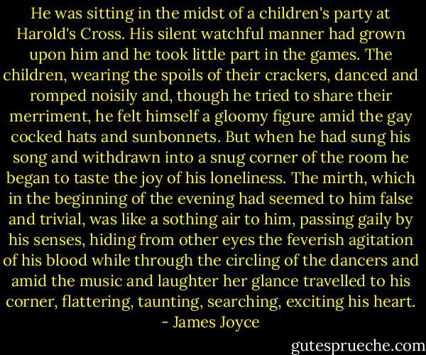 He was sitting in the midst of a children's party at Harold's Cross. His silent watchful manner had grown upon him and he took little part in the games. The children, wearing the spoils of their crackers, danced and romped noisily and, though he tried to share their merriment, he felt himself a gloomy figure amid the gay cocked hats and sunbonnets.<br />But when he had sung his song and withdrawn into a snug corner of the room he began to taste the joy of his loneliness. The mirth, which in the beginning of the evening had seemed to him false and trivial, was like a sothing air to him, passing gaily by his senses, hiding from other eyes the feverish agitation of his blood while through the circling of the dancers and amid the music and laughter her glance travelled to his corner, flattering, taunting, searching, exciting his heart. - James Joyce