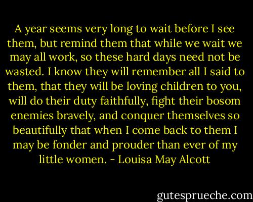 A year seems very long to wait before I see them, but remind them that while we wait we may all work, so these hard days need not be wasted. I know they will remember all I said to them, that they will be loving children to you, will do their duty faithfully, fight their bosom enemies bravely, and conquer themselves so beautifully that when I come back to them I may be fonder and prouder than ever of my little women. - Louisa May Alcott