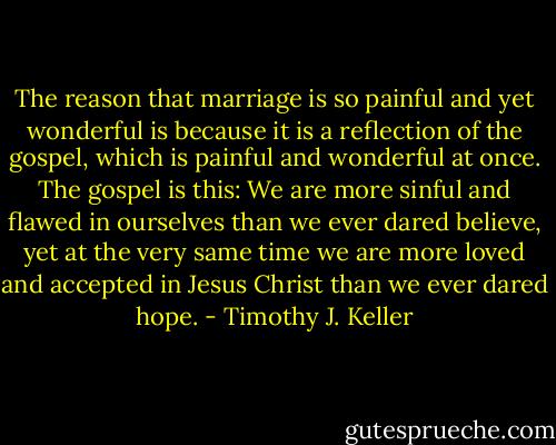 The reason that marriage is so painful and yet wonderful is because it is a reflection of the gospel, which is painful and wonderful at once. The gospel is this: We are more sinful and flawed in ourselves than we ever dared believe, yet at the very same time we are more loved and accepted in Jesus Christ than we ever dared hope. - Timothy J. Keller