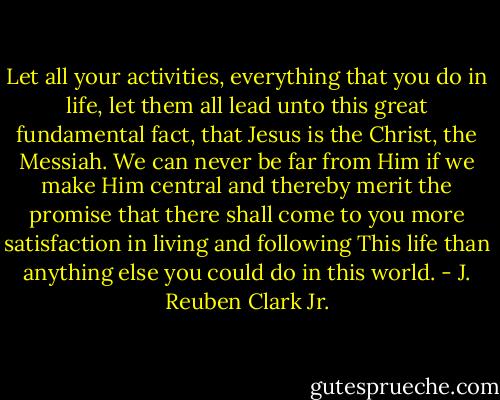 Let all your activities, everything that you do in life, let them all lead unto this great fundamental fact, that Jesus is the Christ, the Messiah. We can never be far from Him if we make Him central and thereby merit the promise that there shall come to you more satisfaction in living and following This life than anything else you could do in this world. - J. Reuben Clark Jr.