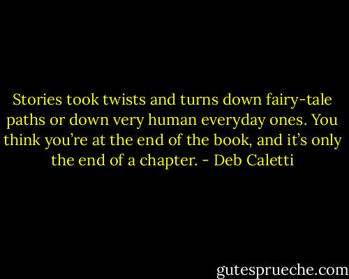 Stories took twists and turns down fairy-tale paths or down very human everyday ones. You think you’re at the end of the book, and it’s only the end of a chapter. - Deb Caletti