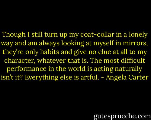 Though I still turn up my coat-collar in a lonely way and am always looking at myself in mirrors, they’re only habits and give no clue at all to my character, whatever that is. The most difficult performance in the world is acting naturally isn’t it? Everything else is artful. - Angela Carter