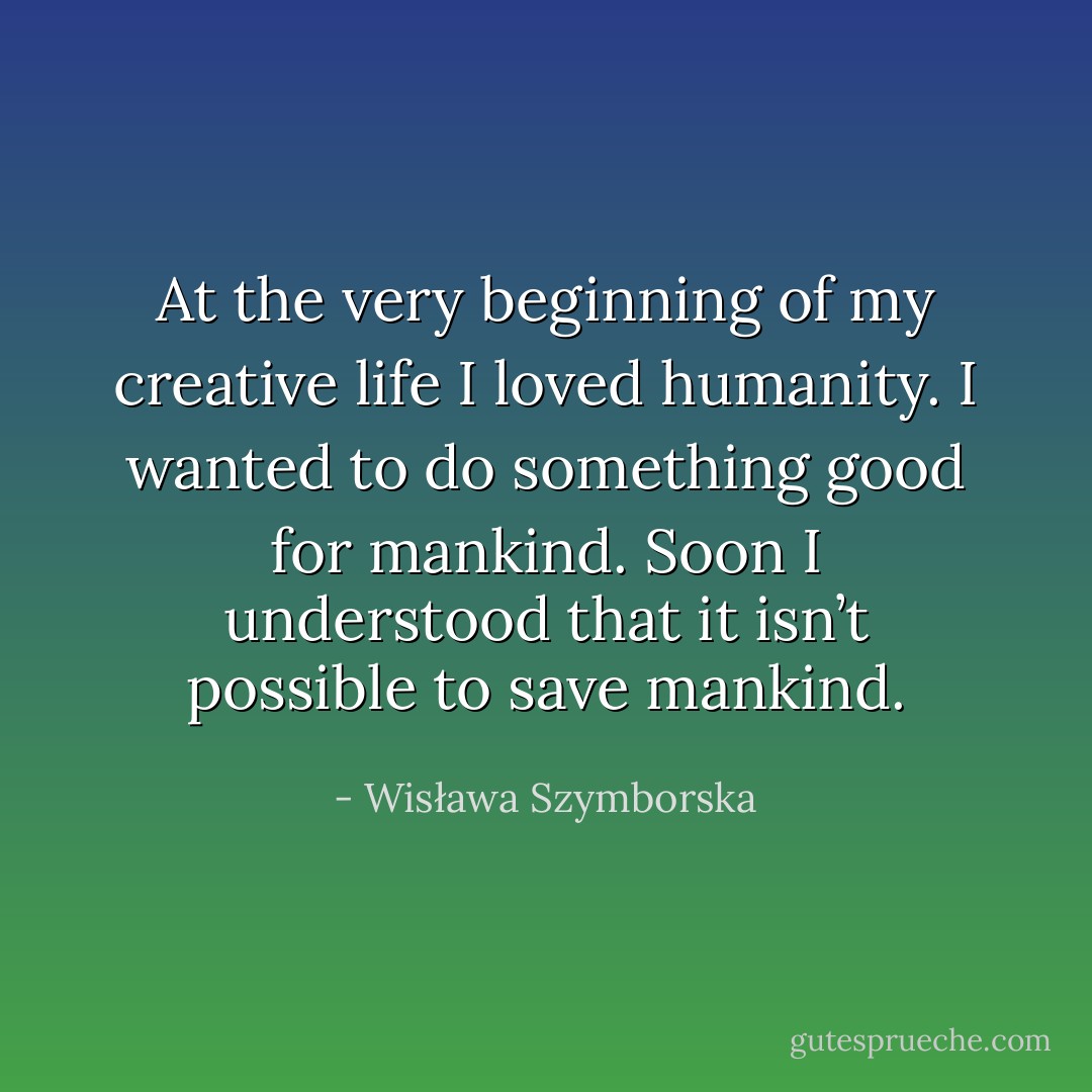 At the very beginning of my creative life I loved humanity. I wanted to do something good for mankind. Soon I understood that it isn’t possible to save mankind. - Wisława Szymborska