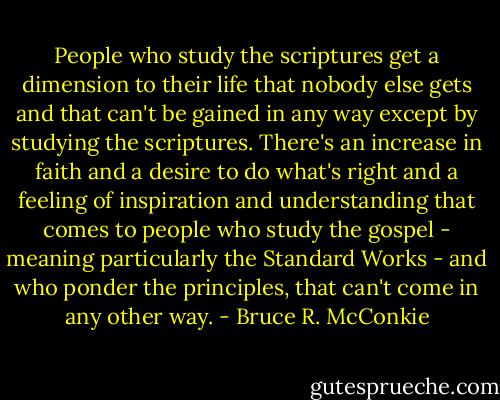 People who study the scriptures get a dimension to their life that nobody else gets and that can't be gained in any way except by studying the scriptures. There's an increase in faith and a desire to do what's right and a feeling of inspiration and understanding that comes to people who study the gospel - meaning particularly the Standard Works - and who ponder the principles, that can't come in any other way. - Bruce R. McConkie