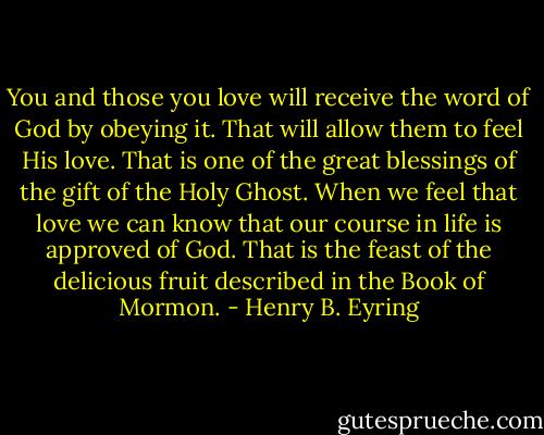 You and those you love will receive the word of God by obeying it. That will allow them to feel His love. That is one of the great blessings of the gift of the Holy Ghost. When we feel that love we can know that our course in life is approved of God. That is the feast of the delicious fruit described in the Book of Mormon. - Henry B. Eyring