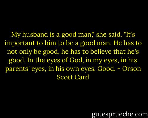 My husband is a good man," she said. "It's important to him to be a good man. He has to not only be good, he has to believe that he's good. In the eyes of God, in my eyes, in his parents' eyes, in his own eyes. Good. - Orson Scott Card