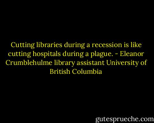 Cutting libraries during a recession is like cutting hospitals during a plague. - Eleanor Crumblehulme library assistant University of British Columbia