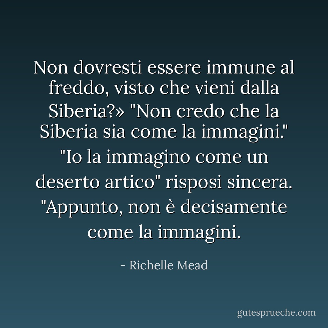 Non dovresti essere immune al freddo, visto che vieni dalla Siberia?»<br />"Non credo che la Siberia sia come la immagini."<br />"Io la immagino come un deserto artico" risposi sincera.<br />"Appunto, non è decisamente come la immagini. - Richelle Mead