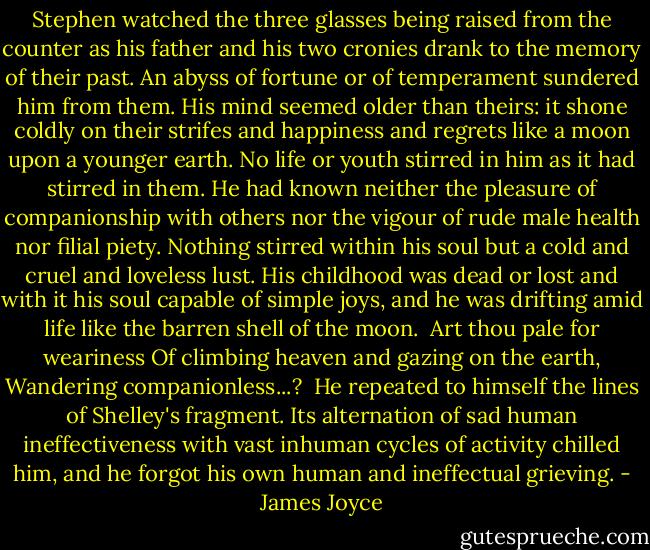 Stephen watched the three glasses being raised from the counter as his father and his two cronies drank to the memory of their past. An abyss of fortune or of temperament sundered him from them. His mind seemed older than theirs: it shone coldly on their strifes and happiness and regrets like a moon upon a younger earth. No life or youth stirred in him as it had stirred in them. He had known neither the pleasure of companionship with others nor the vigour of rude male health nor filial piety. Nothing stirred within his soul but a cold and cruel and loveless lust. His childhood was dead or lost and with it his soul capable of simple joys, and he was drifting amid life like the barren shell of the moon.<br /><br />Art thou pale for weariness<br />Of climbing heaven and gazing on the earth,<br />Wandering companionless...?<br /><br />He repeated to himself the lines of Shelley's fragment. Its alternation of sad human ineffectiveness with vast inhuman cycles of activity chilled him, and he forgot his own human and ineffectual grieving. - James Joyce