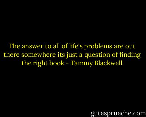The answer to all of life's problems are out there somewhere its just a question of finding the right book - Tammy Blackwell