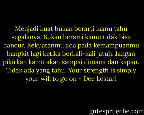 Menjadi kuat bukan berarti kamu tahu segalanya. Bukan berarti kamu tidak bisa hancur. Kekuatanmu ada pada kemampuanmu bangkit lagi ketika berkali-kali jatuh. Jangan pikirkan kamu akan sampai dimana dan kapan. Tidak ada yang tahu. Your strength is simply your will to go on - Dee Lestari