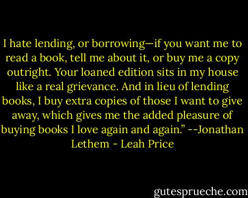 I hate lending, or borrowing—if you want me to read a book, tell me about it, or buy me a copy outright. Your loaned edition sits in my house like a real grievance. And in lieu of lending books, I buy extra copies of those I want to give away, which gives me the added pleasure of buying books I love again and again.” --Jonathan Lethem - Leah Price
