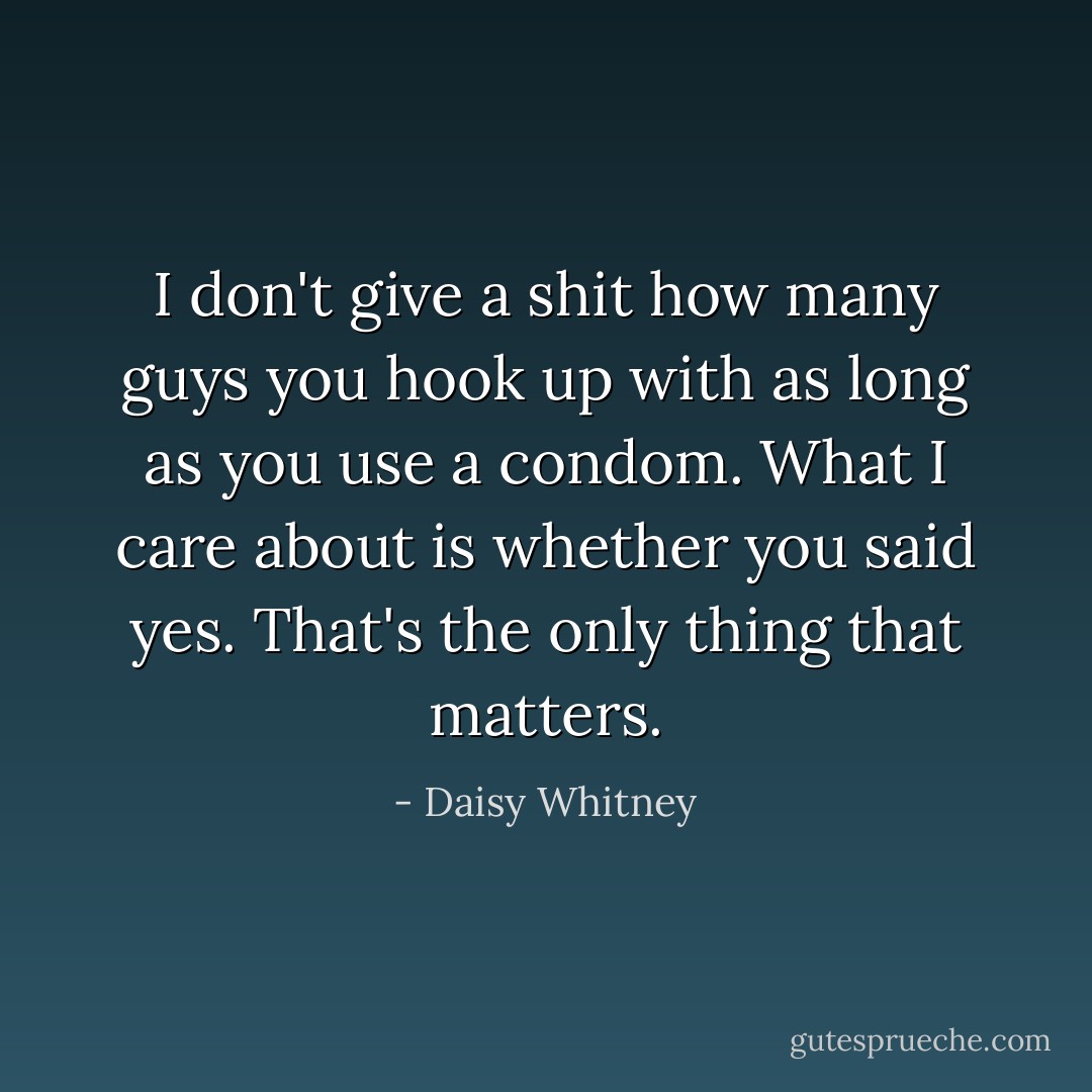 I don't give a shit how many guys you hook up with as long as you use a condom. What I care about is whether you said yes. That's the only thing that matters. - Daisy Whitney