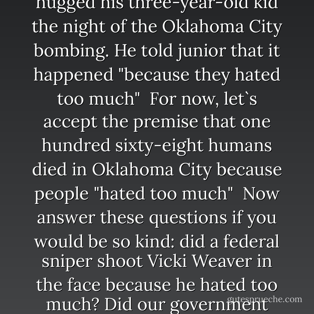 A Manhattan lawyer who describes himself as "America`s leading expert on the militia movement" writes that he hugged his three-year-old kid the night of the Oklahoma City bombing. He told junior that it happened "because they hated too much"<br /><br />For now, let`s accept the premise that one hundred sixty-eight humans died in Oklahoma City because people "hated too much"<br /><br />Now answer these questions if you would be so kind: did a federal sniper shoot Vicki Weaver in the face because he hated too much? Did our government conduct the Tuskegee with syphilis on black soldiers because it hated too much?  - Jim Goad