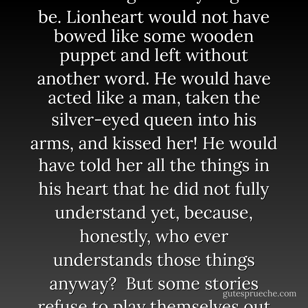 Were the world a just place and given into Poet Eanrin's hands to dictate, he would have written things as they ought to be. Lionheart would not have bowed like some wooden puppet and left without another word. He would have acted like a man, taken the silver-eyed queen into his arms, and kissed her! He would have told her all the things in his heart that he did not fully understand yet, because, honestly, who ever understands those things anyway?<br /><br />But some stories refuse to play themselves out the way poets think they ought. - Anne Elisabeth Stengl