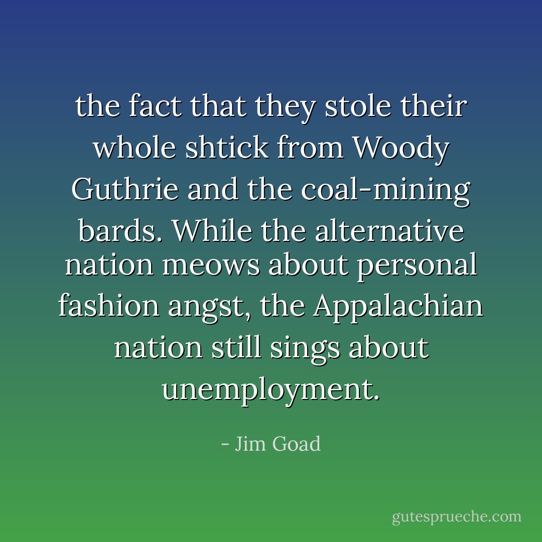 the fact that they stole their whole shtick from Woody Guthrie and the coal-mining bards. While the alternative nation meows about personal fashion angst, the Appalachian nation still sings about unemployment. - Jim Goad