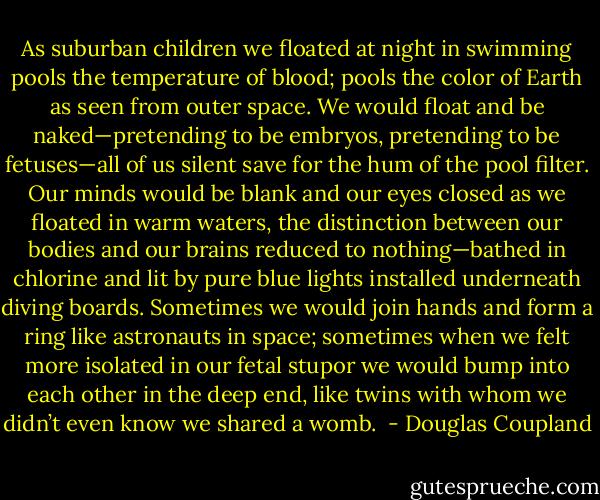 As suburban children we floated at night in swimming pools the temperature of blood; pools the color of Earth as seen from outer space. We would float and be naked—pretending to be embryos, pretending to be fetuses—all of us silent save for the hum of the pool filter. Our minds would be blank and our eyes closed as we floated in warm waters, the distinction between our bodies and our brains reduced to nothing—bathed in chlorine and lit by pure blue lights installed underneath diving boards. Sometimes we would join hands and form a ring like astronauts in space; sometimes when we felt more isolated in our fetal stupor we would bump into each other in the deep end, like twins with whom we didn’t even know we shared a womb.  - Douglas Coupland