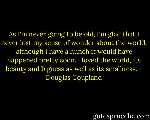 As I'm never going to be old, I'm glad that I never lost my sense of wonder about the world, although I have a hunch it would have happened pretty soon. I loved the world, its beauty and bigness as well as its smallness. - Douglas Coupland