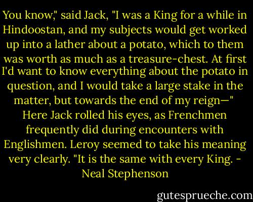 You know," said Jack, "I was a King for a while in Hindoostan, and my subjects would get worked up into a lather about a potato, which to them was worth as much as a treasure-chest. At first I'd want to know everything about the potato in question, and I would take a large stake in the matter, but towards the end of my reign—"<br /><br />Here Jack rolled his eyes, as Frenchmen frequently did during encounters with Englishmen. Leroy seemed to take his meaning very clearly. "It is the same with every King. - Neal Stephenson