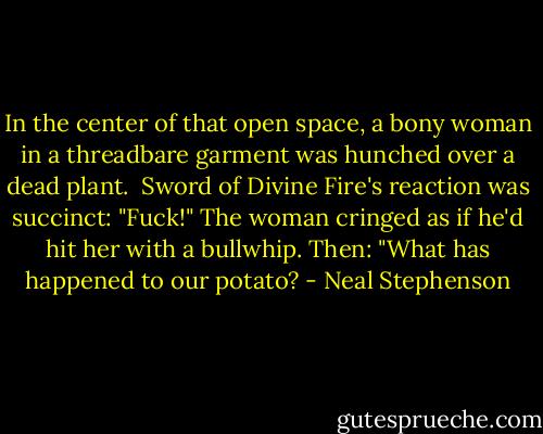 In the center of that open space, a bony woman in a threadbare garment was hunched over a dead plant.<br /><br />Sword of Divine Fire's reaction was succinct: "Fuck!" The woman cringed as if he'd hit her with a bullwhip. Then: "What has happened to our potato? - Neal Stephenson
