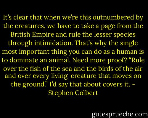 It’s clear that when we’re this outnumbered by the creatures, we have to take a page from the British Empire and rule the lesser species through intimidation. That’s why the single most important thing you can do as a human is to dominate an animal. Need more proof?<br />“Rule over the fish of the sea and the birds of the air and over every living <br />creature that moves on the ground.” I’d say that about covers it. - Stephen Colbert