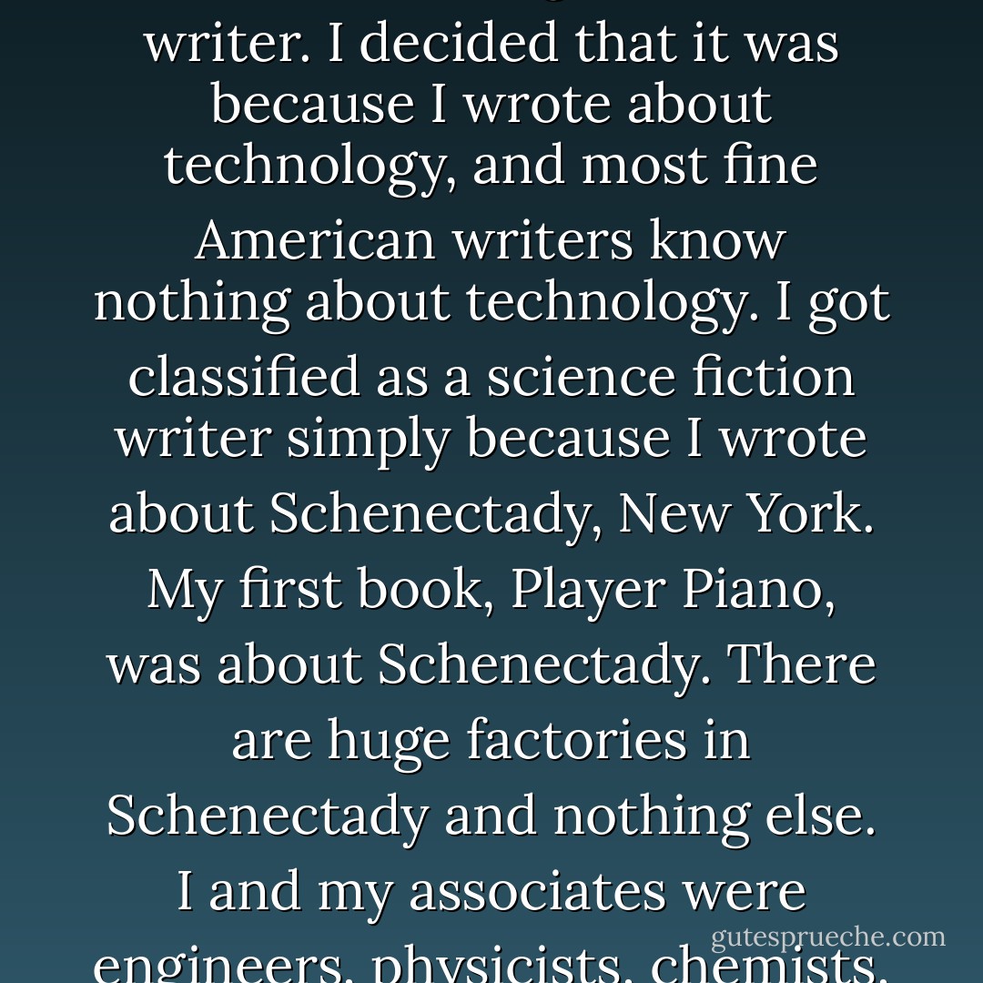 I became a so-called science fiction writer when someone decreed that I was a science fiction writer. I did not want to be classified as one, so I wondered in what way I'd offended that I would not get credit for being a serious writer. I decided that it was because I wrote about technology, and most fine American writers know nothing about technology. I got classified as a science fiction writer simply because I wrote about Schenectady, New York. My first book, Player Piano, was about Schenectady. There are huge factories in Schenectady and nothing else. I and my associates were engineers, physicists, chemists, and mathematicians. And when I wrote about the General Electric Company and Schenectady, it seemed a fantasy of the future to critics who had never seen the place. - Kurt Vonnegut Jr.
