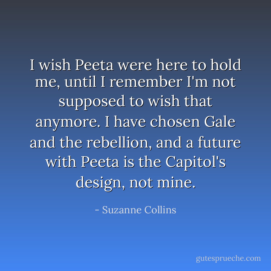 I wish Peeta were here to hold me, until I remember I'm not supposed to wish that anymore. I have chosen Gale and the rebellion, and a future with Peeta is the Capitol's design, not mine. - Suzanne Collins